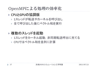 OpenMPによる処理の効率化
2015/07/23先端GPGPUシミュレーション工学特論37
 CPUとGPUの協調版
 1スレッドが転送やカーネルを呼び出し
 全て呼び出した後にベクトル和を実行
 複数のスレッドを起動
 1スレッドをカーネル起動，非同期転送呼出に充てる
 CPUではベクトル和を並列に計算
 