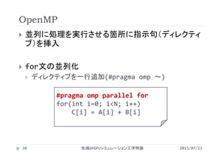 OpenMP
2015/07/23先端GPGPUシミュレーション工学特論38
 並列に処理を実行させる箇所に指示句（ディレクティ
ブ）を挿入
 for文の並列化
 ディレクティブを一行追加(#pragma omp ～)
#pragma omp parallel for
for(int i=0; i<N; i++)
C[i] = A[i] + B[i]
 