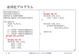 並列化プログラム
2015/07/23先端GPGPUシミュレーション工学特論40
#include<stdio.h>
#include<stdlib.h>
#define N (1024*1024)
#define Nbytes (N*sizeof(float))
int main(){
float *a,*b,*c;
int i;
a = (float *)malloc(Nbytes);
b = (float *)malloc(Nbytes);
c = (float *)malloc(Nbytes);
#pragma omp parallel
{
#pragma omp for
for(i=0; i<N; i++){
a[i] = 1.0;
b[i] = 2.0;
c[i] = 0.0;
}
#pragma omp for
for(i=0; i<N; i++)
c[i] = a[i] + b[i];
}
for(i=0; i<N; i++)
printf("%f+%f=%f¥n",
a[i],b[i],c[i]);
return 0;
}
 