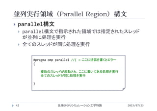 並列実行領域（Parallel Region）構文
2015/07/23先端GPGPUシミュレーション工学特論42
 parallel構文
 parallel構文で指示された領域では指定されたスレッド
が並列に処理を実行
 全てのスレッドが同じ処理を実行
#pragma omp parallel //{ <‐ここに括弧を書くとエラー
{
複数のスレッドが起動され，ここに書いてある処理を実行
全てのスレッドが同じ処理を実行
}
 