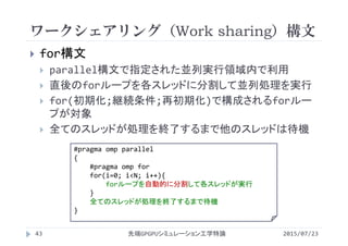 ワークシェアリング（Work sharing）構文
2015/07/23先端GPGPUシミュレーション工学特論43
 for構文
 parallel構文で指定された並列実行領域内で利用
 直後のforループを各スレッドに分割して並列処理を実行
 for(初期化;継続条件;再初期化)で構成されるforルー
プが対象
 全てのスレッドが処理を終了するまで他のスレッドは待機
#pragma omp parallel
{
#pragma omp for
for(i=0; i<N; i++){
forループを自動的に分割して各スレッドが実行
}
全てのスレッドが処理を終了するまで待機
}
 