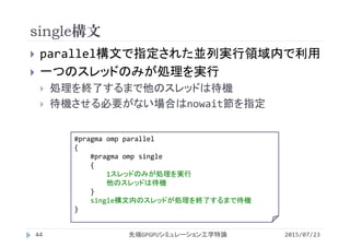single構文
2015/07/23先端GPGPUシミュレーション工学特論44
 parallel構文で指定された並列実行領域内で利用
 一つのスレッドのみが処理を実行
 処理を終了するまで他のスレッドは待機
 待機させる必要がない場合はnowait節を指定
#pragma omp parallel
{
#pragma omp single
{
1スレッドのみが処理を実行
他のスレッドは待機
}
single構文内のスレッドが処理を終了するまで待機
}
 
