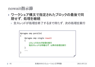 nowait指示節
2015/07/23先端GPGPUシミュレーション工学特論45
 ワークシェア構文で指定されたブロックの最後で同
期せず，処理を継続
 全スレッドが処理を終了するまで待たず，次の処理を実行
#pragma omp parallel
{
#pragma omp single nowait
{
1スレッドのみが処理を実行
他のスレッドは待機せず，以降の処理を実行
}
...
}
 