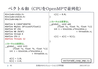 #include<stdio.h>
#include<stdlib.h>
#include<omp.h>
#define N (1024*1024*8)
#define Nbytes (N*sizeof(float))
#define NT 256
#define NB (N/NT)
#define Stream 4
#define CPU 2
#define Threads 12
//カーネルは変更なし
__global__ void init
(float *a, float *b, float *c){
int i = blockIdx.x*blockDim.x
+ threadIdx.x;
a[i] = 1.0;
b[i] = 2.0;
c[i] = 0.0;
}
//カーネルは変更なし
__global__ void add
(float *a, float *b, float *c){
int i = blockIdx.x*blockDim.x
+ threadIdx.x;
c[i] = a[i] + b[i];
}
ベクトル和（CPUをOpenMPで並列化）
2015/07/23先端GPGPUシミュレーション工学特論46
vectoradd_coop_omp.cu
 