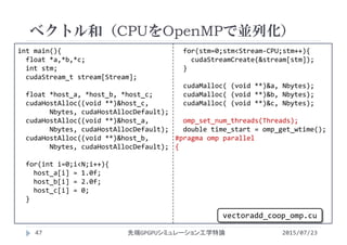 int main(){
float *a,*b,*c;
int stm;
cudaStream_t stream[Stream];
float *host_a, *host_b, *host_c;
cudaHostAlloc((void **)&host_c,
Nbytes, cudaHostAllocDefault);
cudaHostAlloc((void **)&host_a,
Nbytes, cudaHostAllocDefault);
cudaHostAlloc((void **)&host_b,
Nbytes, cudaHostAllocDefault);
for(int i=0;i<N;i++){
host_a[i] = 1.0f;
host_b[i] = 2.0f;
host_c[i] = 0;
}
for(stm=0;stm<Stream‐CPU;stm++){
cudaStreamCreate(&stream[stm]);
}
cudaMalloc( (void **)&a, Nbytes);
cudaMalloc( (void **)&b, Nbytes);
cudaMalloc( (void **)&c, Nbytes);
omp_set_num_threads(Threads);
double time_start = omp_get_wtime();
#pragma omp parallel
{
ベクトル和（CPUをOpenMPで並列化）
2015/07/23先端GPGPUシミュレーション工学特論47
vectoradd_coop_omp.cu
 