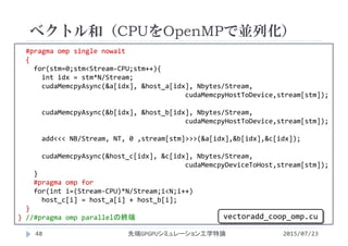 #pragma omp single nowait
{
for(stm=0;stm<Stream‐CPU;stm++){
int idx = stm*N/Stream;
cudaMemcpyAsync(&a[idx], &host_a[idx], Nbytes/Stream,  
cudaMemcpyHostToDevice,stream[stm]);
cudaMemcpyAsync(&b[idx], &host_b[idx], Nbytes/Stream, 
cudaMemcpyHostToDevice,stream[stm]);
add<<< NB/Stream, NT, 0 ,stream[stm]>>>(&a[idx],&b[idx],&c[idx]);
cudaMemcpyAsync(&host_c[idx], &c[idx], Nbytes/Stream, 
cudaMemcpyDeviceToHost,stream[stm]);
}
#pragma omp for
for(int i=(Stream‐CPU)*N/Stream;i<N;i++)
host_c[i] = host_a[i] + host_b[i];
}
} //#pragma omp parallelの終端
ベクトル和（CPUをOpenMPで並列化）
2015/07/23先端GPGPUシミュレーション工学特論48
vectoradd_coop_omp.cu
 