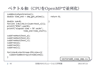 cudaDeviceSynchronize();
double time_end = omp_get_wtime();
double sum=0;
for(int i=0;i<N;i++)sum+=host_c[i];
printf("%f¥n",sum/N);
printf("elapsed time = %f sec¥n",
time_end‐time_start);
cudaFreeHost(host_a);
cudaFreeHost(host_b);
cudaFreeHost(host_c);
cudaFree(a);
cudaFree(b);
cudaFree(c);
for(stm=0;stm<Stream‐CPU;stm++){
cudaStreamDestroy(stream[stm]);
}
return 0;
}
ベクトル和（CPUをOpenMPで並列化）
2015/07/23先端GPGPUシミュレーション工学特論49
vectoradd_coop_omp.cu
 