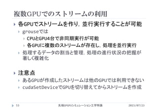複数GPUでのストリームの利用
2015/07/23先端GPGPUシミュレーション工学特論53
 各GPUでストリームを作り，並行実行することが可能
 grouseでは
 CPUとGPU4台で非同期実行が可能
 各GPUに複数のストリームが存在し，処理を並行実行
 処理するデータの割当と管理，処理の進行状況の把握が
著しく複雑化
 注意点
 あるGPUが作成したストリームは他のGPUでは利用できない
 cudaSetDeviceでGPUを切り替えてからストリームを作成
 