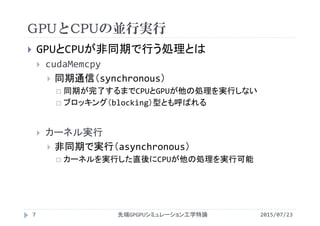 GPUとCPUの並行実行
2015/07/23先端GPGPUシミュレーション工学特論7
 GPUとCPUが非同期で行う処理とは
 cudaMemcpy
 同期通信（synchronous）
 同期が完了するまでCPUとGPUが他の処理を実行しない
 ブロッキング（blocking）型とも呼ばれる
 カーネル実行
 非同期で実行（asynchronous）
 カーネルを実行した直後にCPUが他の処理を実行可能
 