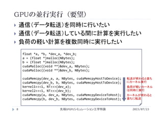 GPUの並行実行（要望）
2015/07/23先端GPGPUシミュレーション工学特論8
 通信（データ転送）を同時に行いたい
 通信（データ転送）している間に計算を実行したい
 負荷の軽い計算を複数同時に実行したい
float *a, *b, *dev_a, *dev_b;
a = (float *)malloc(NBytes);
b = (float *)malloc(NBytes);
cudaMalloc((void **)&dev_a, NBytes);
cudaMalloc((void **)&dev_b, NBytes);
cudaMemcpy(dev_a, a, NBytes, cudaMemcpyHostToDevice);
cudaMemcpy(dev_b, b, NBytes, cudaMemcpyHostToDevice);
kernel1<<<1, NT>>>(dev_a);
kernel2<<<1, NT>>>(dev_b);
cudaMemcpy(a, dev_a, NBytes, cudaMemcpyDeviceToHost);
cudaMemcpy(b, dev_b, NBytes, cudaMemcpyDeviceToHost);
転送が終わると直ち
にカーネル実行
負荷が軽いカーネル
は同時に実行
カーネルが終わると
直ちに転送
 