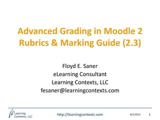 Advanced Grading in Moodle 2
Rubrics & Marking Guide (2.3)

             Floyd E. Saner
          eLearning Consultant
         Learning Contexts, LLC
     fesaner@learningcontexts.com


          http://learningcontexts.com   8/1/2012   1
 