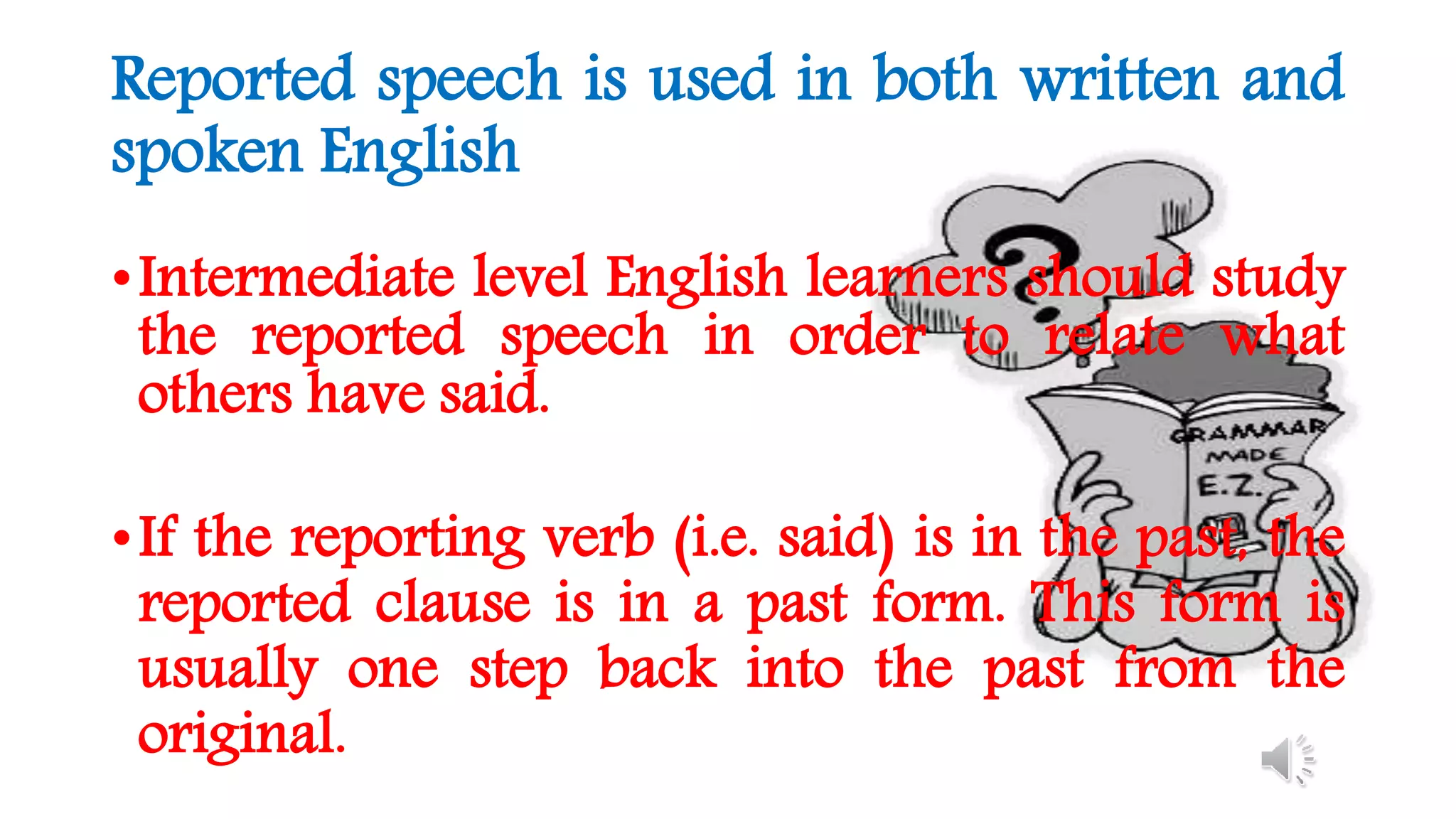 Reported speech is used in both written and
spoken English
•Intermediate level English learners should study
the reported speech in order to relate what
others have said.
•If the reporting verb (i.e. said) is in the past, the
reported clause is in a past form. This form is
usually one step back into the past from the
original.
 