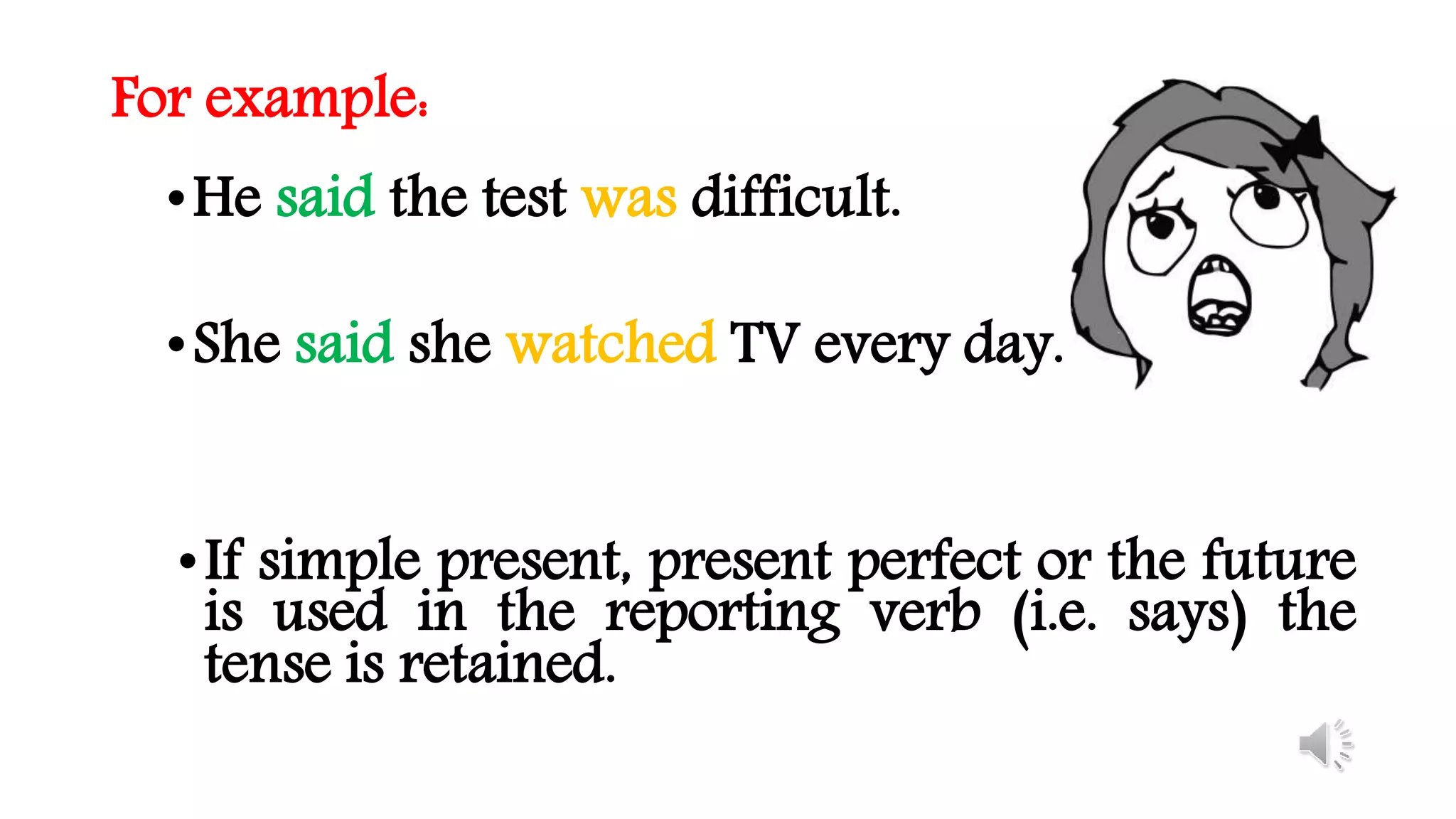 For example:
•He said the test was difficult.
•She said she watched TV every day.
•If simple present, present perfect or the future
is used in the reporting verb (i.e. says) the
tense is retained.
 