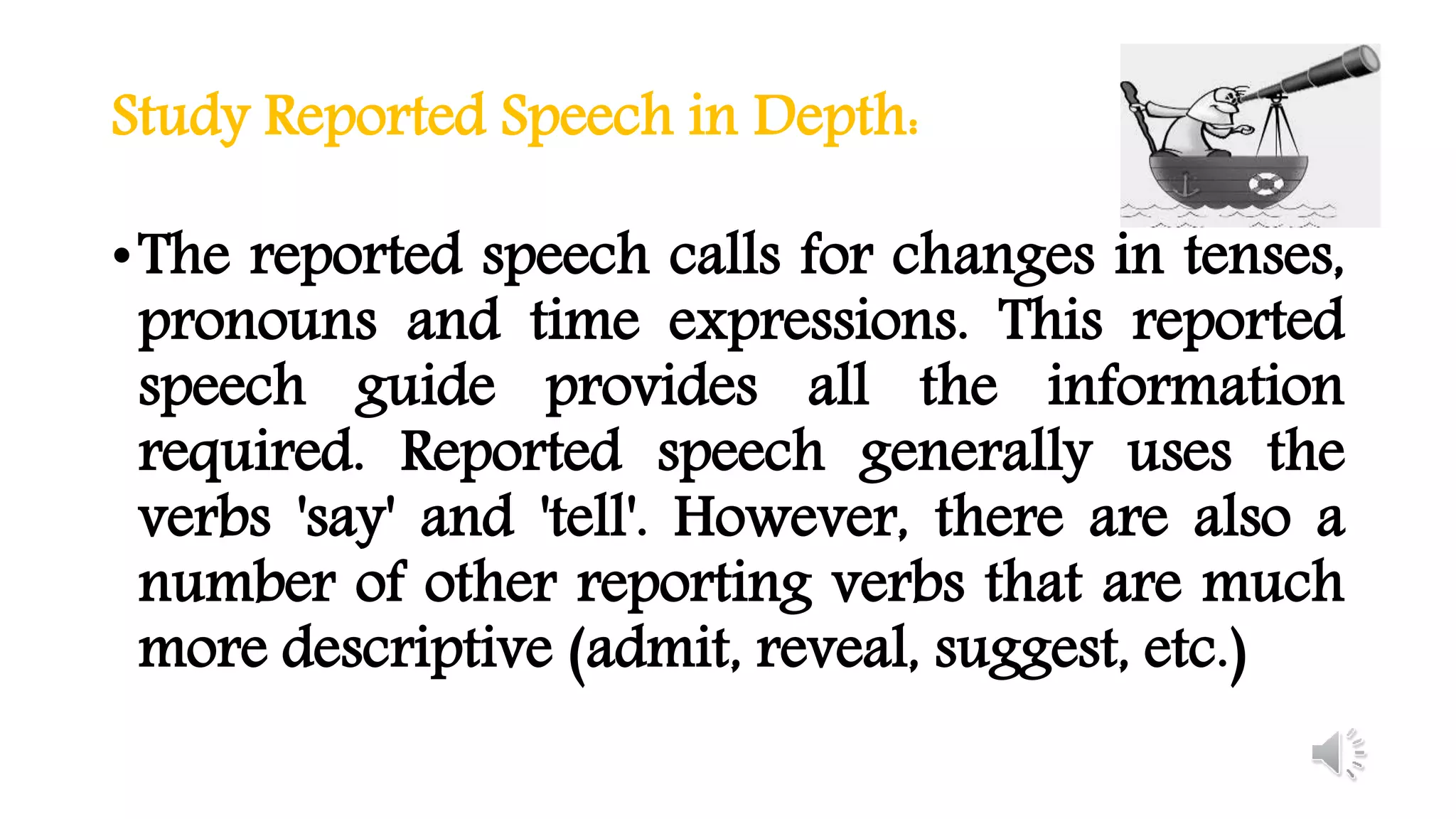 Study Reported Speech in Depth:
•The reported speech calls for changes in tenses,
pronouns and time expressions. This reported
speech guide provides all the information
required. Reported speech generally uses the
verbs 'say' and 'tell'. However, there are also a
number of other reporting verbs that are much
more descriptive (admit, reveal, suggest, etc.)
 