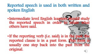 Reported speech is used in both written and
spoken English
•Intermediate level English learners should study
the reported speech in order to relate what
others have said.
•If the reporting verb (i.e. said) is in the past, the
reported clause is in a past form. This form is
usually one step back into the past from the
original.
 