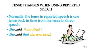 TENSE CHANGES WHEN USING REPORTED
SPEECH
•Normally, the tense in reported speech is one
tense back in time from the tense in direct
speech:
•She said, "I am tired."
•She said that she was tired.
 