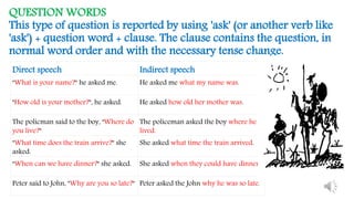 QUESTION WORDS
This type of question is reported by using 'ask' (or another verb like
'ask') + question word + clause. The clause contains the question, in
normal word order and with the necessary tense change.
Direct speech Indirect speech
"What is your name?" he asked me. He asked me what my name was.
"How old is your mother?", he asked. He asked how old her mother was.
The policman said to the boy, "Where do
you live?"
The policeman asked the boy where he
lived.
"What time does the train arrive?" she
asked.
She asked what time the train arrived.
"When can we have dinner?" she asked. She asked when they could have dinner.
Peter said to John, "Why are you so late?" Peter asked the John why he was so late.
 