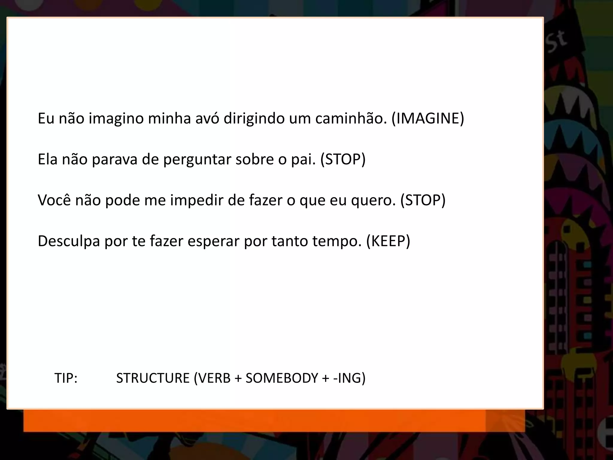 TIP: STRUCTURE (VERB + SOMEBODY + -ING)
Eu não imagino minha avó dirigindo um caminhão. (IMAGINE)
Ela não parava de perguntar sobre o pai. (STOP)
Você não pode me impedir de fazer o que eu quero. (STOP)
Desculpa por te fazer esperar por tanto tempo. (KEEP)
 