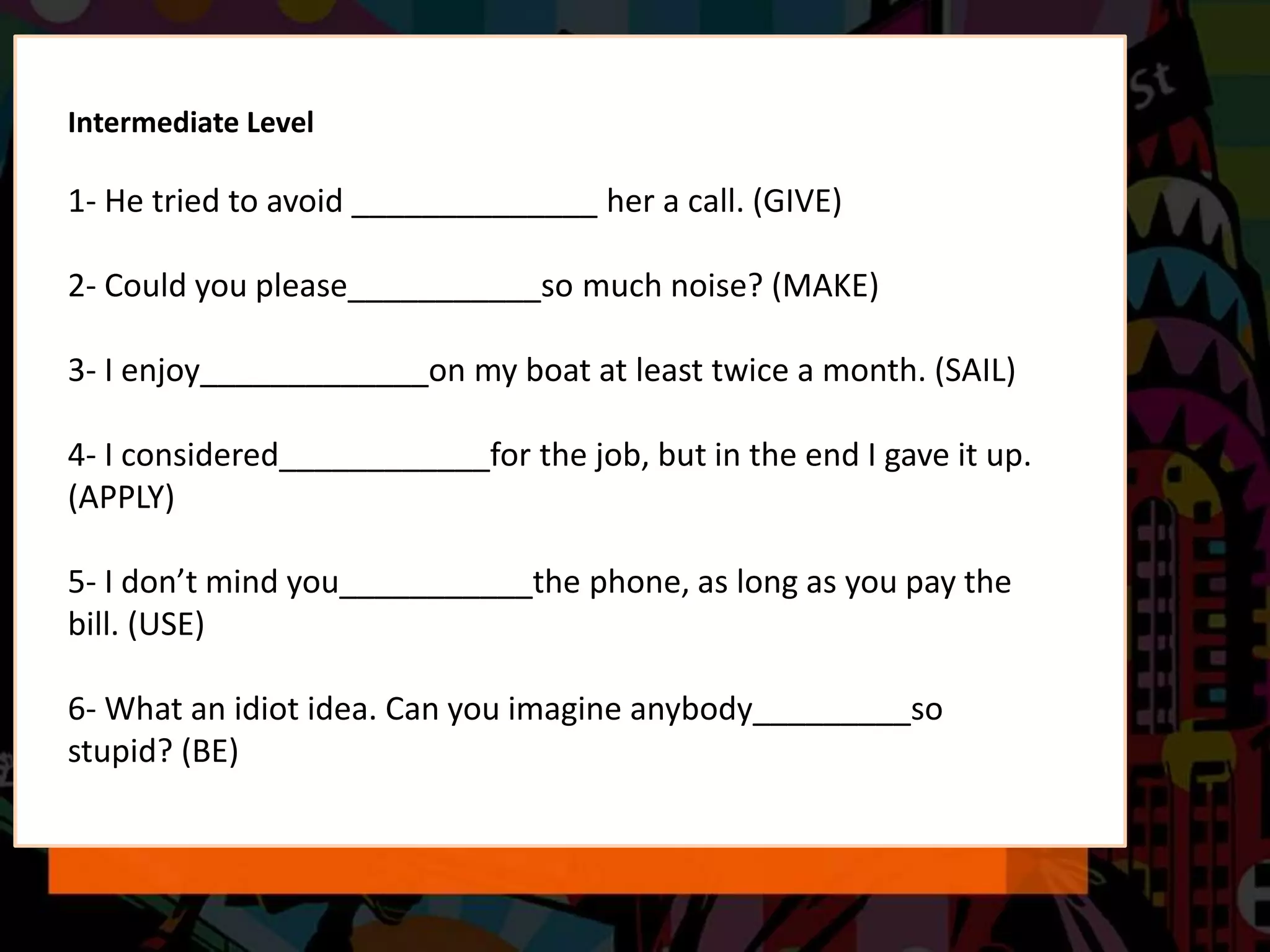 Intermediate Level
1- He tried to avoid ______________ her a call. (GIVE)
2- Could you please___________so much noise? (MAKE)
3- I enjoy_____________on my boat at least twice a month. (SAIL)
4- I considered____________for the job, but in the end I gave it up.
(APPLY)
5- I don’t mind you___________the phone, as long as you pay the
bill. (USE)
6- What an idiot idea. Can you imagine anybody_________so
stupid? (BE)
 