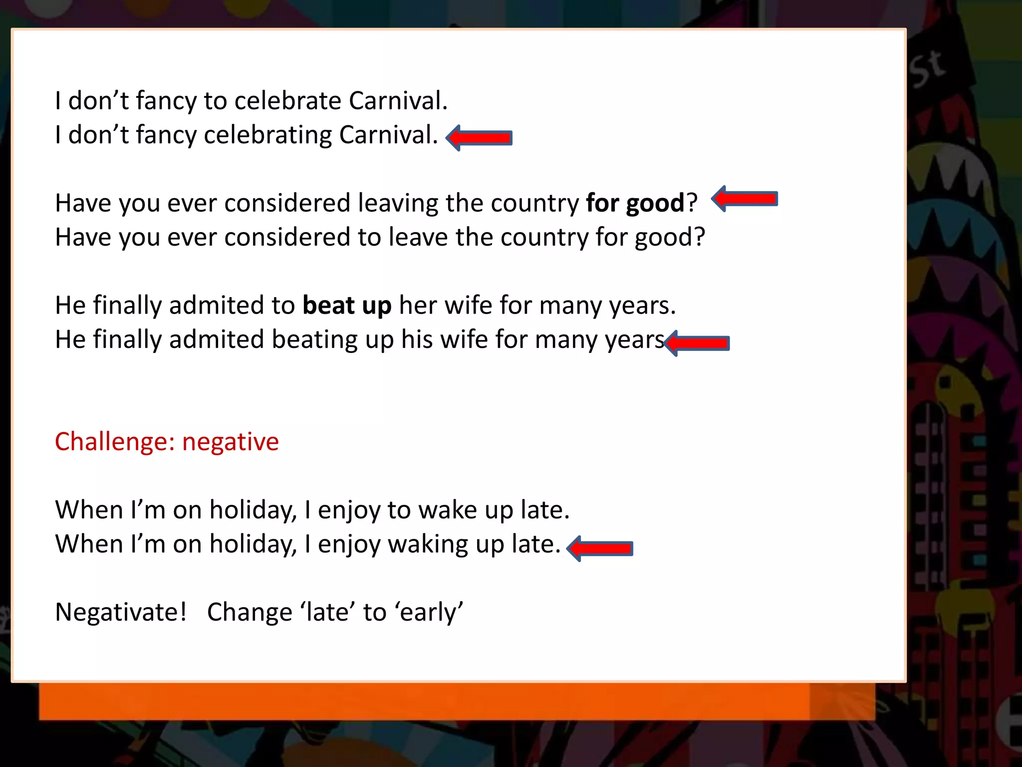 I don’t fancy to celebrate Carnival.
I don’t fancy celebrating Carnival.
Have you ever considered leaving the country for good?
Have you ever considered to leave the country for good?
He finally admited to beat up her wife for many years.
He finally admited beating up his wife for many years.
Challenge: negative
When I’m on holiday, I enjoy to wake up late.
When I’m on holiday, I enjoy waking up late.
Negativate! Change ‘late’ to ‘early’
 