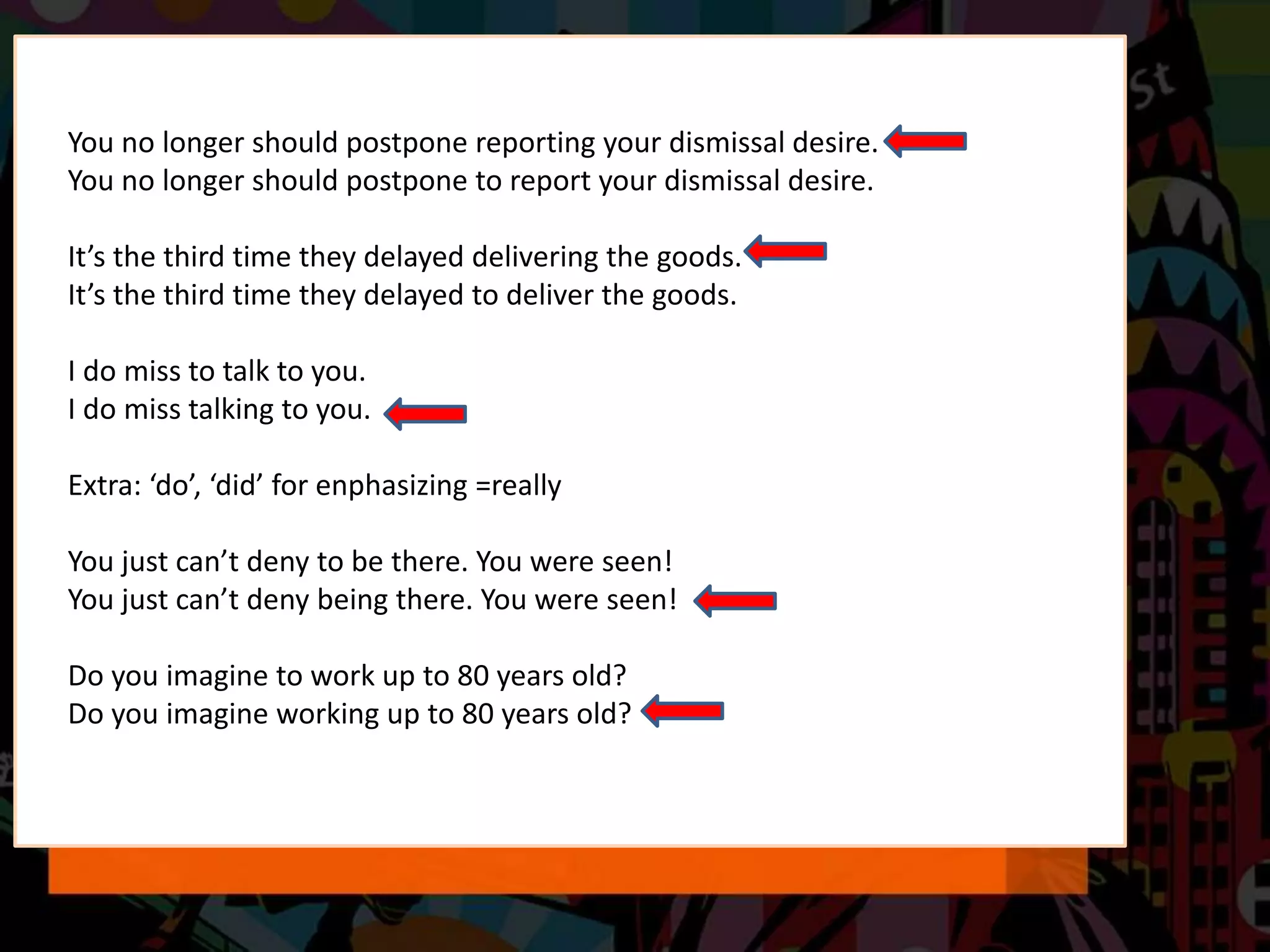 You no longer should postpone reporting your dismissal desire.
You no longer should postpone to report your dismissal desire.
It’s the third time they delayed delivering the goods.
It’s the third time they delayed to deliver the goods.
I do miss to talk to you.
I do miss talking to you.
Extra: ‘do’, ‘did’ for enphasizing =really
You just can’t deny to be there. You were seen!
You just can’t deny being there. You were seen!
Do you imagine to work up to 80 years old?
Do you imagine working up to 80 years old?
 