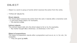 O B J E C T
• Object is a word or group of words which receives the action from the verbs.
• TYPES OF OBJECTS
Direct objects
The direct object receives the action from the verb; it stands after a transitive verb
-- a verb that needs object; for examples,
• We planted a tree.
Indirect objects
The indirect object tells who the direct object is for or to; for examples,
• My mother bought me a dictionary. ('a dictionary' is for 'me'.)
Object of prepositions
The object of preposition stands after a preposition such as at, on, in, for, etc.; for
examples,
• They are good at math.
 