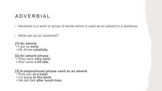 A D V E R B I A L
• Adverbial is a word or group of words which is used as an adverb in a sentence.
• What can be an adverbial?
[1] An adverb
• I get up early.
• He drives carefully.
[2] An adverb phrase
• They work very hard.
• She came a bit late.
[3] A prepositional phrase used as an adverb
• They are at a hotel.
• I’m going to the bank.
• We will talk after lunch time.
 