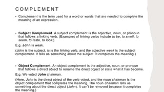C O M P L E M E N T
• Complement is the term used for a word or words that are needed to complete the
meaning of an expression.
• Subject Complement. A subject complement is the adjective, noun, or pronoun
that follows a linking verb. (Examples of linking verbs include to be, to smell, to
seem, to taste, to look.)
E.g. John is weak.
(John is the subject, is is the linking verb, and the adjective weak is the subject
complement. It tells us something about the subject. It completes the meaning.)
• Object Complement. An object complement is the adjective, noun, or pronoun
that follows a direct object to rename the direct object or state what it has become.
E.g. We voted John chairman.
(Here, John is the direct object of the verb voted, and the noun chairman is the
object complement that completes the meaning. The noun chairman tells us
something about the direct object (John). It can't be removed because it completes
the meaning.)
 