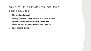 G I V E T H E E L E M E N T S O F T H E
S E N T E N C E S !
1. The wall collapsed
2. During the war, many people lost their homes
3. I promised the children a trip to the zoo
4. When he was 12, David moved to London
5. Paul hired a bicycle
 