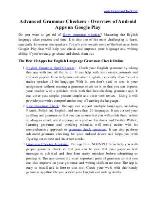 www.GrammerCheck.biz
Advanced Grammar Checkers - Overview of Android
Apps on Google Play
Do you want to get rid of funny grammar mistakes? Mastering the English
language takes practice and time. It is also one of the most challenging to learn,
especially for non-native speakers. Today’s post reveals some of the best apps from
Google Play that will help you check and improve your language and writing
ability. If you’re ready, go ahead and check them out.
The Best 10 Apps for English Language Grammar Check Online
1. English Grammar Spell Checker: Check your English grammar by taking
this app with you all the time. It can help with your essays, journals and
research papers. It can help you understand English, especially if you’re not a
native speaker of the language. With it, you don’t need to turn in your
assignment without running a grammar check on it so that you can impress
your teacher with a polished work with this free checking grammar app. It
can cover past simple, present simple and other verb tenses. Using it will
provide you with a comprehensive way of learning the language.
2. Free Grammar Check: The app can support multiple languages, including
French, Polish and English, and more than 20 languages. It can correct your
spelling and grammar so that you can ensure that you will polish them before
sending an email, a text message or a post on Facebook and Twitter. With it,
learning grammar and avoiding mistakes will come easier with its
comprehensive approach to grammar check sentences. It can also perform
advanced grammar checking for your android device and helps you with
figuring out correct and incorrect words.
3. Grammar Checker Academic: The app from NOUNPLUS can help you with
proper grammer check so that you can be sure that your paper or text
message is polished and free from nasty mistakes before submitting or
posting it. The app covers the most important parts of grammar so that you
can also improve on your grammar and writing skills in no time. The app is
easy to install and is free to use, too. Check your work with this handy
grammar app that lets you perfect your English and writing ability.
 