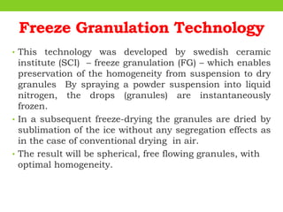 Freeze Granulation Technology
• This technology was developed by swedish ceramic
institute (SCI) – freeze granulation (FG) – which enables
preservation of the homogeneity from suspension to dry
granules By spraying a powder suspension into liquid
nitrogen, the drops (granules) are instantaneously
frozen.
• In a subsequent freeze-drying the granules are dried by
sublimation of the ice without any segregation effects as
in the case of conventional drying in air.
• The result will be spherical, free flowing granules, with
optimal homogeneity.
 