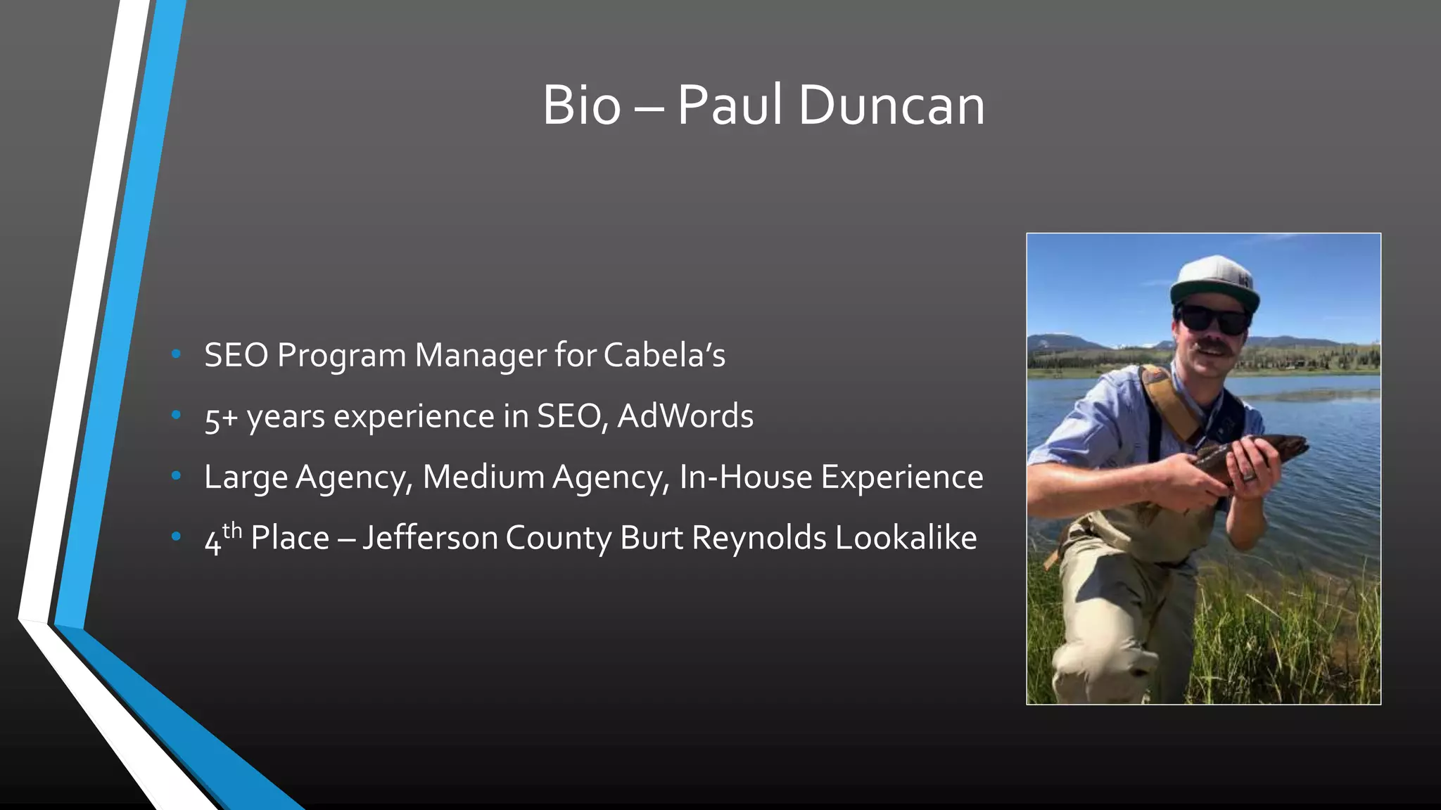 Bio – Paul Duncan
• SEO Program Manager for Cabela’s
• 5+ years experience in SEO, AdWords
• Large Agency, Medium Agency, In-House Experience
• 4th
Place – Jefferson County Burt Reynolds Lookalike
 