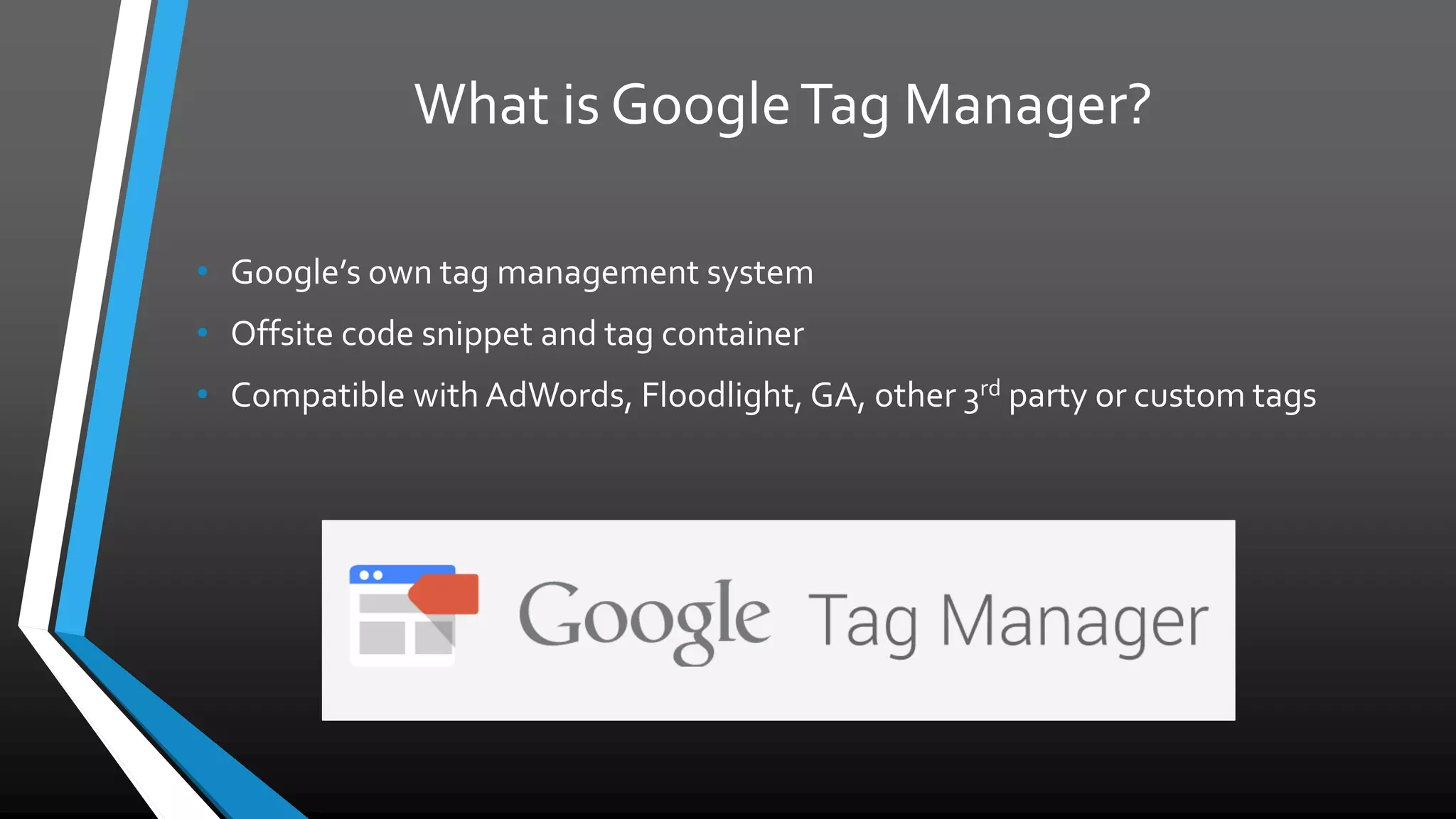 What is GoogleTag Manager?
• Google’s own tag management system
• Offsite code snippet and tag container
• Compatible with AdWords, Floodlight, GA, other 3rd
party or custom tags
 
