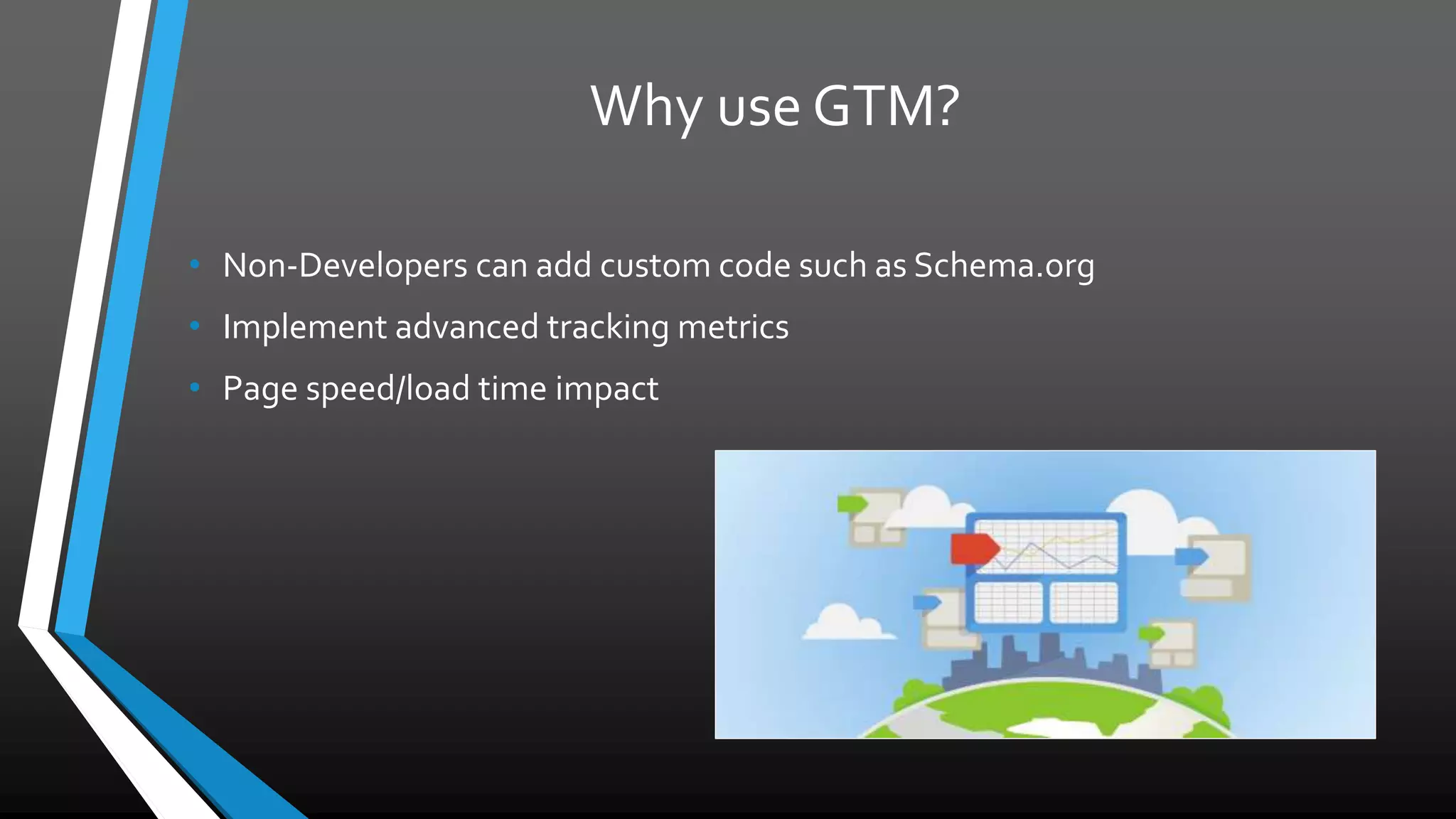 Why use GTM?
• Non-Developers can add custom code such as Schema.org
• Implement advanced tracking metrics
• Page speed/load time impact
 