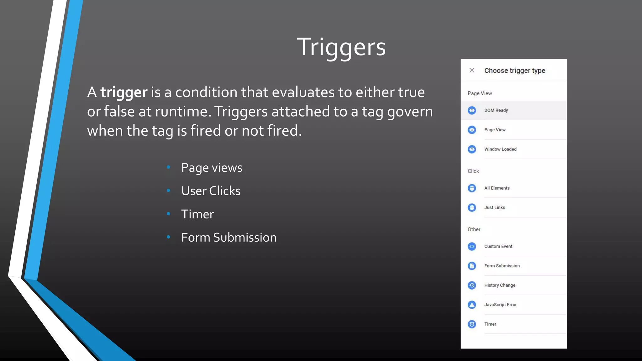 Triggers
• Page views
• User Clicks
• Timer
• Form Submission
A trigger is a condition that evaluates to either true
or false at runtime. Triggers attached to a tag
govern when the tag is fired or not fired.
 