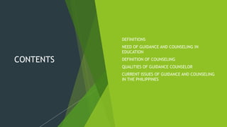 CONTENTS
1. DEFINITIONS
2. NEED OF GUIDANCE AND COUNSELING IN
EDUCATION
3. DEFINITION OF COUNSELING
4. QUALITIES OF GUIDANCE COUNSELOR
5. CURRENT ISSUES OF GUIDANCE AND COUNSELING
IN THE PHILIPPINES
 