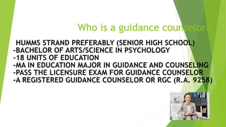 Who is a guidance counselor?
-HUMMS STRAND PREFERABLY (SENIOR HIGH SCHOOL)
-BACHELOR OF ARTS/SCIENCE IN PSYCHOLOGY
-18 UNITS OF EDUCATION
-MA IN EDUCATION MAJOR IN GUIDANCE AND COUNSELING
-PASS THE LICENSURE EXAM FOR GUIDANCE COUNSELOR
-A REGISTERED GUIDANCE COUNSELOR OR RGC (R.A. 9258)
 