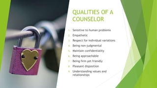 QUALITIES OF A
COUNSELOR
1. Sensitive to human problems
2. Empathetic
3. Respect for individual variations
4. Being non-judgmental
5. Maintain confidentiality
6. Being approachable
7. Being firm yet friendly
8. Pleasant disposition
9. Understanding values and
relationships
 