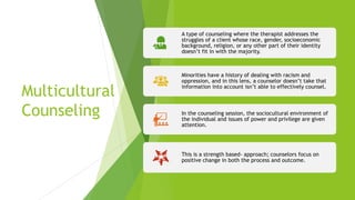 Multicultural
Counseling
A type of counseling where the therapist addresses the
struggles of a client whose race, gender, socioeconomic
background, religion, or any other part of their identity
doesn’t fit in with the majority.
Minorities have a history of dealing with racism and
oppression, and in this lens, a counselor doesn’t take that
information into account isn’t able to effectively counsel.
In the counseling session, the sociocultural environment of
the individual and issues of power and privilege are given
attention.
This is a strength based- approach; counselors focus on
positive change in both the process and outcome.
 