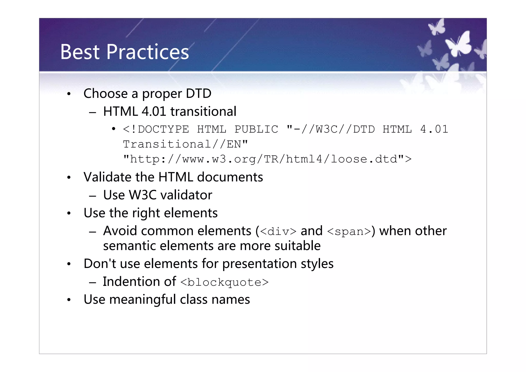Best Practices
•   Choose a proper DTD
     – HTML 4.01 transitional
        • <!DOCTYPE HTML PUBLIC "-//W3C//DTD HTML 4.01
          Transitional//EN"
          "http://www.w3.org/TR/html4/loose.dtd">
•   Validate the HTML documents
     – Use W3C validator
•   Use the right elements
     – Avoid common elements (<div> and <span>) when other
       semantic elements are more suitable
•   Don't use elements for presentation styles
     – Indention of <blockquote>
•   Use meaningful class names
 