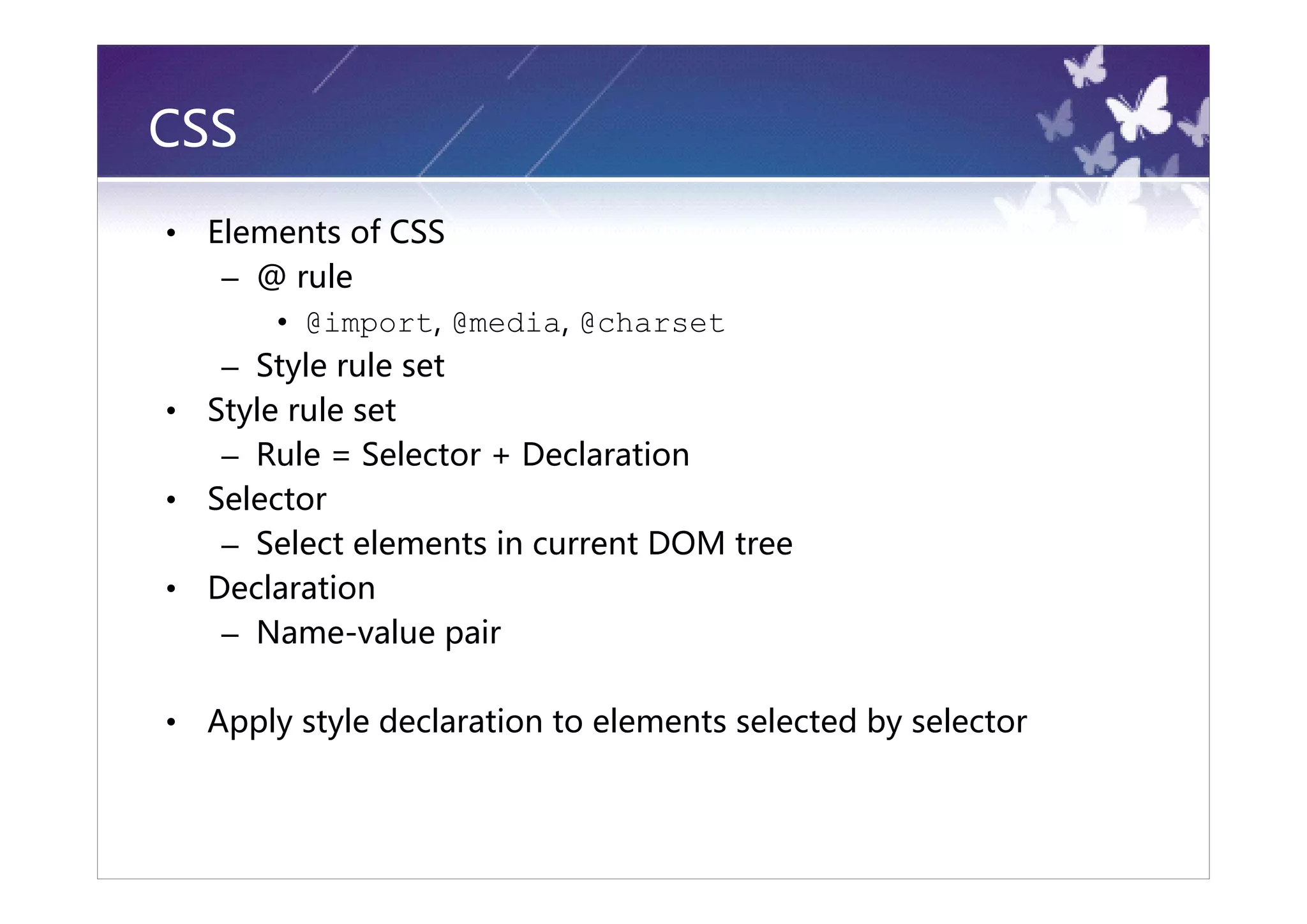 CSS
•   Elements of CSS
     – @ rule
         • @import, @media, @charset
     – Style rule set
•   Style rule set
     – Rule = Selector + Declaration
•   Selector
     – Select elements in current DOM tree
•   Declaration
     – Name-value pair

•   Apply style declaration to elements selected by selector
 