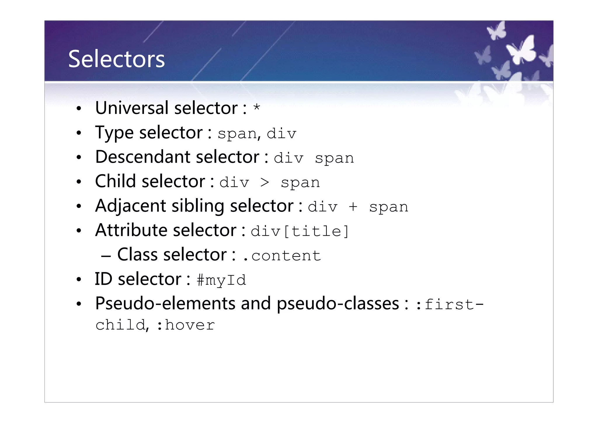 Selectors

• Universal selector : *
• Type selector : span, div
• Descendant selector : div span
• Child selector : div > span
• Adjacent sibling selector : div + span
• Attribute selector : div[title]
   – Class selector : .content
• ID selector : #myId
• Pseudo-elements and pseudo-classes : :first-
  child, :hover
 