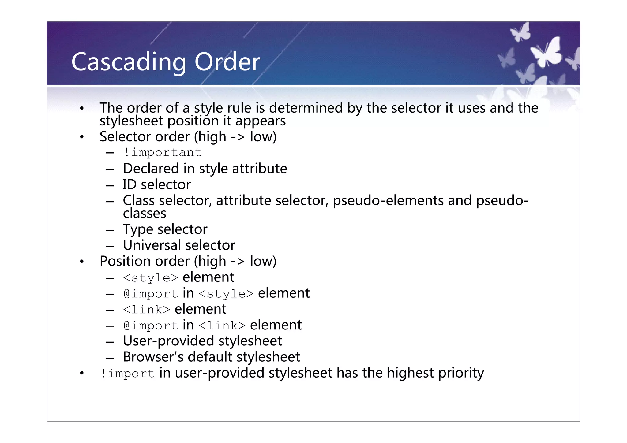 Cascading Order
•   The order of a style rule is determined by the selector it uses and the
    stylesheet position it appears
•   Selector order (high -> low)
     – !important
     – Declared in style attribute
     – ID selector
     – Class selector, attribute selector, pseudo-elements and pseudo-
        classes
     – Type selector
     – Universal selector
•   Position order (high -> low)
     – <style> element
     – @import in <style> element
     – <link> element
     – @import in <link> element
     – User-provided stylesheet
     – Browser's default stylesheet
•   !import in user-provided stylesheet has the highest priority
 