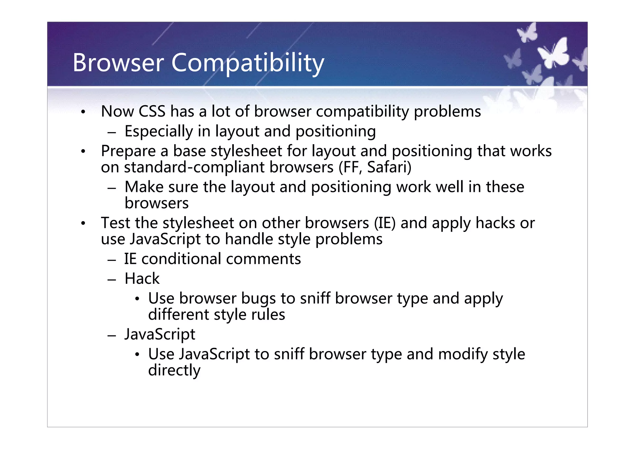Browser Compatibility
•   Now CSS has a lot of browser compatibility problems
     – Especially in layout and positioning
•   Prepare a base stylesheet for layout and positioning that works
    on standard-compliant browsers (FF, Safari)
     – Make sure the layout and positioning work well in these
       browsers
•   Test the stylesheet on other browsers (IE) and apply hacks or
    use JavaScript to handle style problems
     – IE conditional comments
     – Hack
         • Use browser bugs to sniff browser type and apply
           different style rules
     – JavaScript
         • Use JavaScript to sniff browser type and modify style
           directly
 