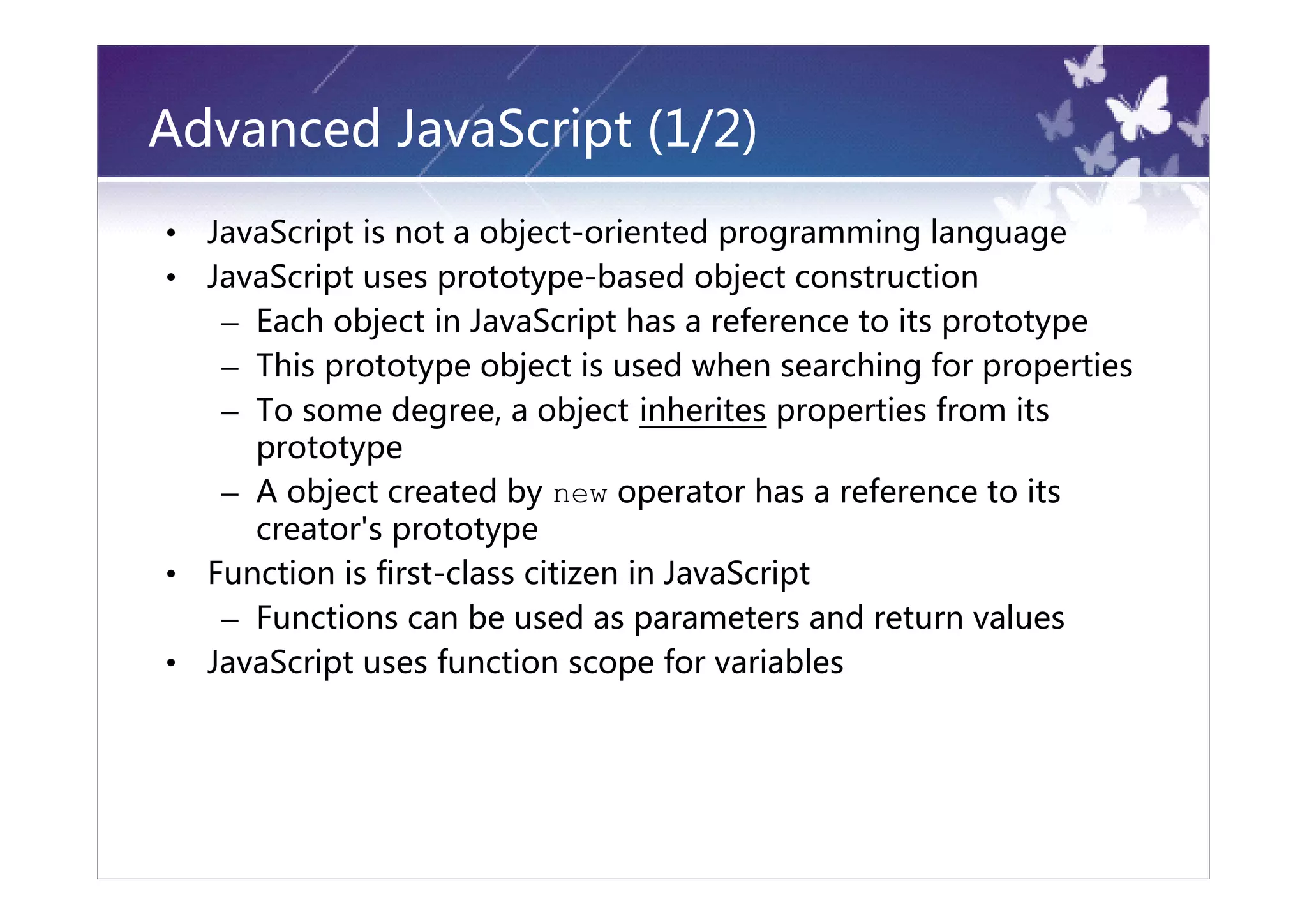 Advanced JavaScript (1/2)
•   JavaScript is not a object-oriented programming language
•   JavaScript uses prototype-based object construction
     – Each object in JavaScript has a reference to its prototype
     – This prototype object is used when searching for properties
     – To some degree, a object inherites properties from its
       prototype
     – A object created by new operator has a reference to its
       creator's prototype
•   Function is first-class citizen in JavaScript
     – Functions can be used as parameters and return values
•   JavaScript uses function scope for variables
 