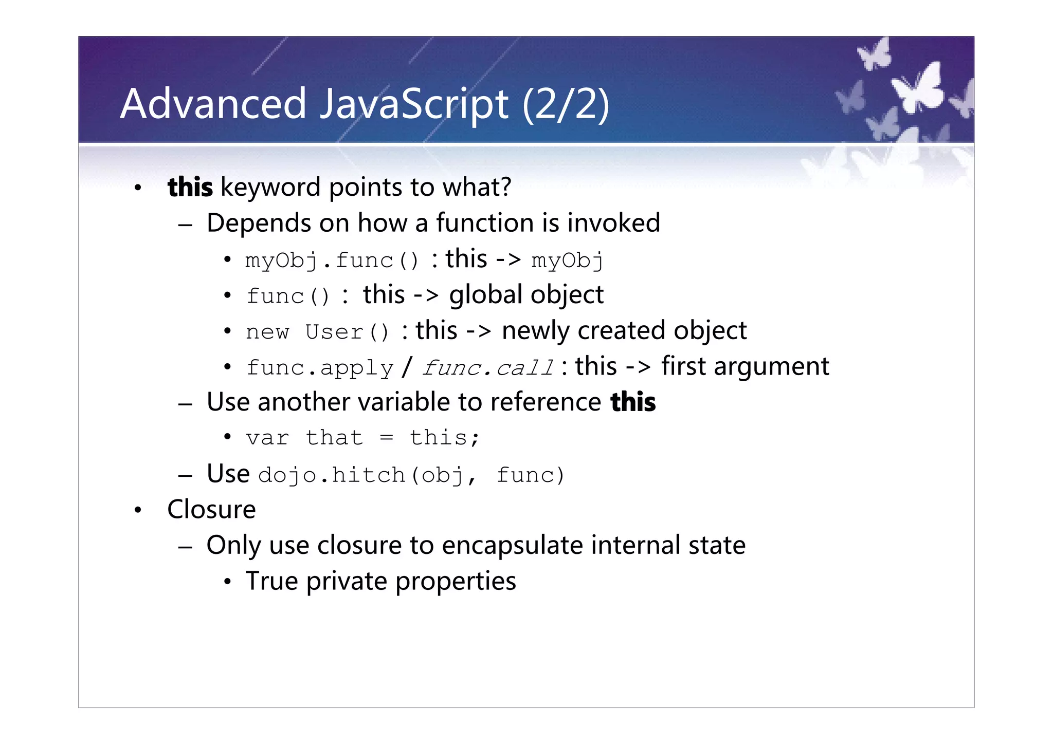 Advanced JavaScript (2/2)
•   this keyword points to what?
     – Depends on how a function is invoked
         • myObj.func() : this -> myObj
         • func() : this -> global object
         • new User() : this -> newly created object
         • func.apply / func.call : this -> first argument
     – Use another variable to reference this
         • var that = this;
     – Use dojo.hitch(obj, func)
•   Closure
     – Only use closure to encapsulate internal state
        • True private properties
 