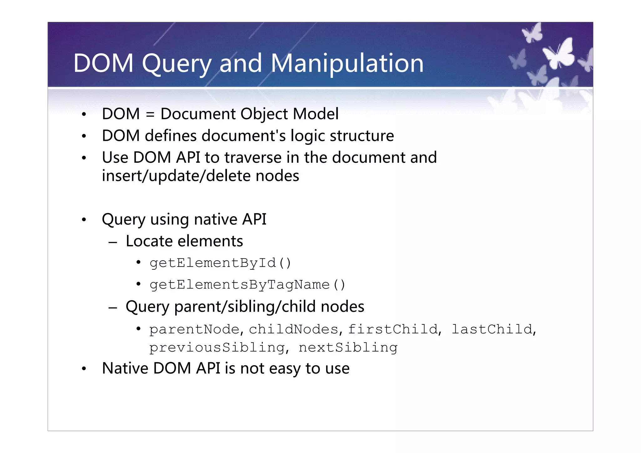 DOM Query and Manipulation
•   DOM = Document Object Model
•   DOM defines document's logic structure
•   Use DOM API to traverse in the document and
    insert/update/delete nodes

•   Query using native API
     – Locate elements
        • getElementById()
        • getElementsByTagName()
     – Query parent/sibling/child nodes
        • parentNode, childNodes, firstChild, lastChild,
          previousSibling, nextSibling
•   Native DOM API is not easy to use
 