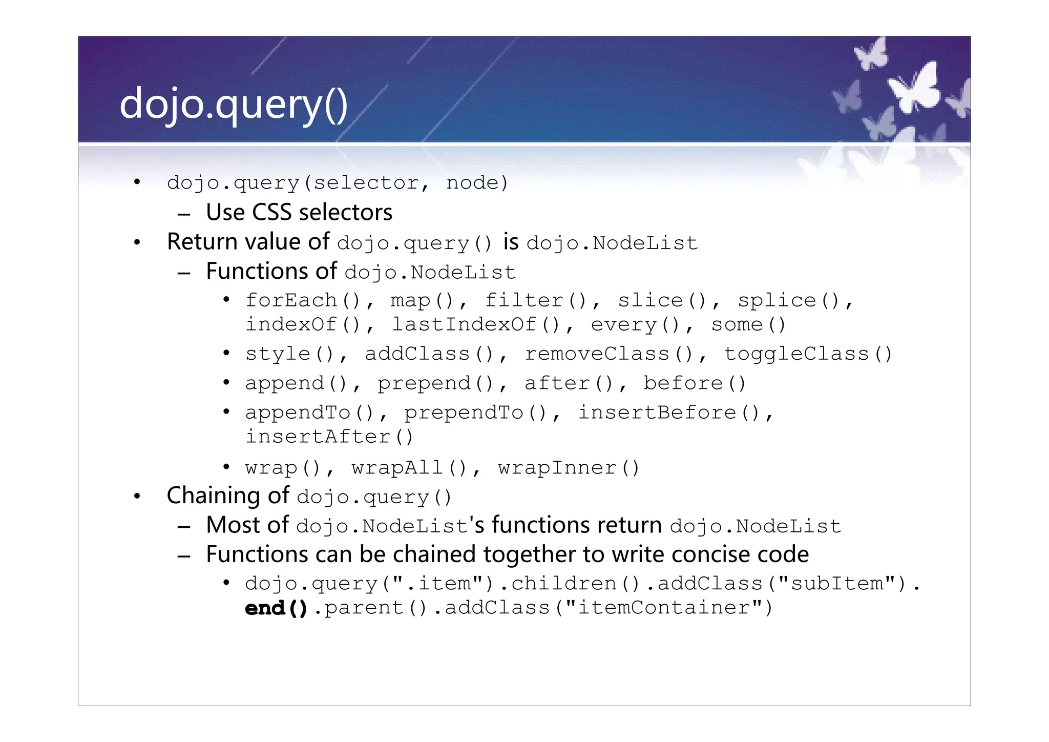 dojo.query()
•   dojo.query(selector, node)
     – Use CSS selectors
•   Return value of dojo.query() is dojo.NodeList
     – Functions of dojo.NodeList
         • forEach(), map(), filter(), slice(), splice(),
           indexOf(), lastIndexOf(), every(), some()
         • style(), addClass(), removeClass(), toggleClass()
         • append(), prepend(), after(), before()
         • appendTo(), prependTo(), insertBefore(),
           insertAfter()
         • wrap(), wrapAll(), wrapInner()
•   Chaining of dojo.query()
     – Most of dojo.NodeList's functions return dojo.NodeList
     – Functions can be chained together to write concise code
         • dojo.query(".item").children().addClass("subItem").
           end().parent().addClass("itemContainer")
 