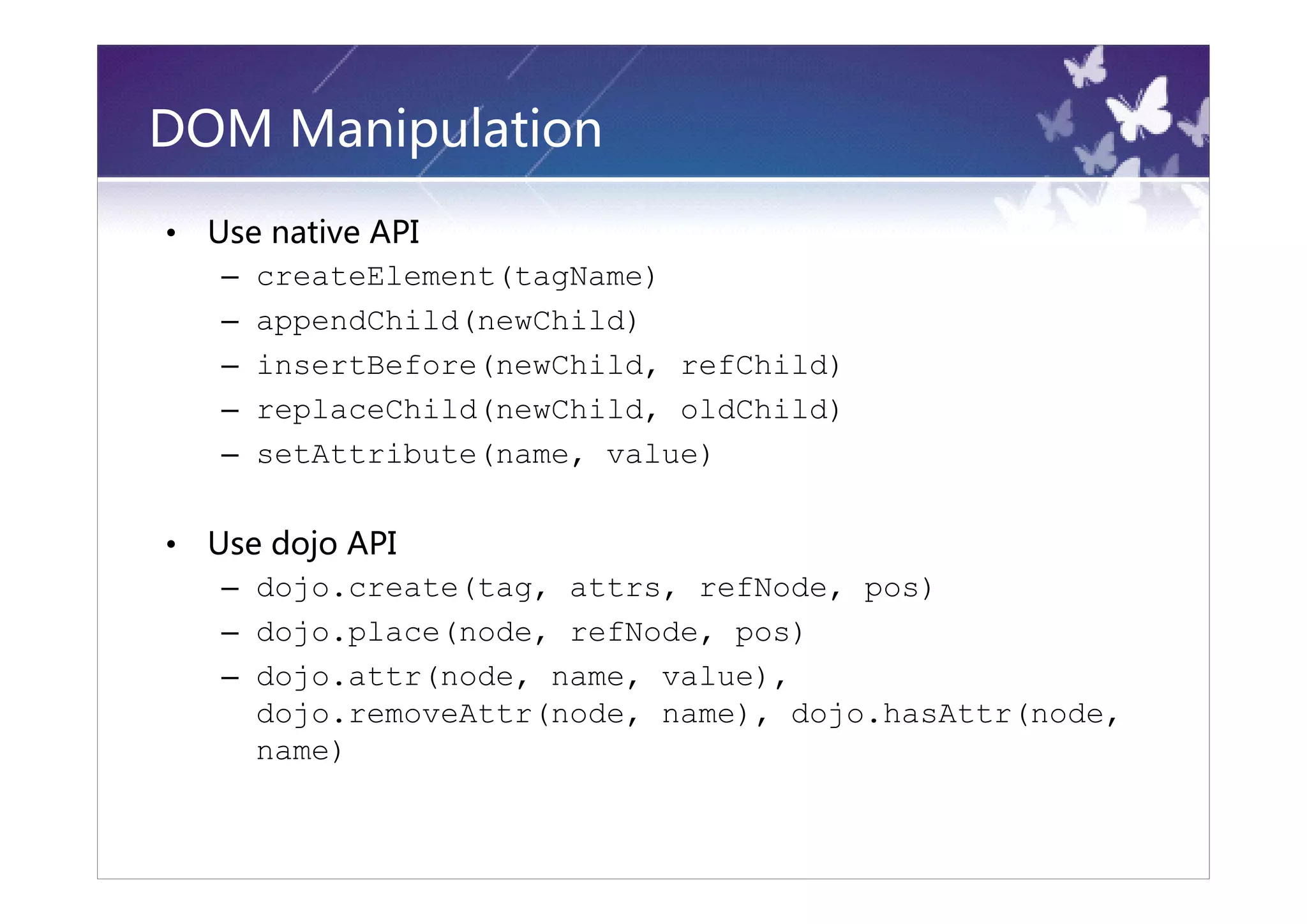 DOM Manipulation
•   Use native API
     – createElement(tagName)
     – appendChild(newChild)
     – insertBefore(newChild, refChild)
     – replaceChild(newChild, oldChild)
     – setAttribute(name, value)

•   Use dojo API
     – dojo.create(tag, attrs, refNode, pos)
     – dojo.place(node, refNode, pos)
     – dojo.attr(node, name, value),
       dojo.removeAttr(node, name), dojo.hasAttr(node,
       name)
 