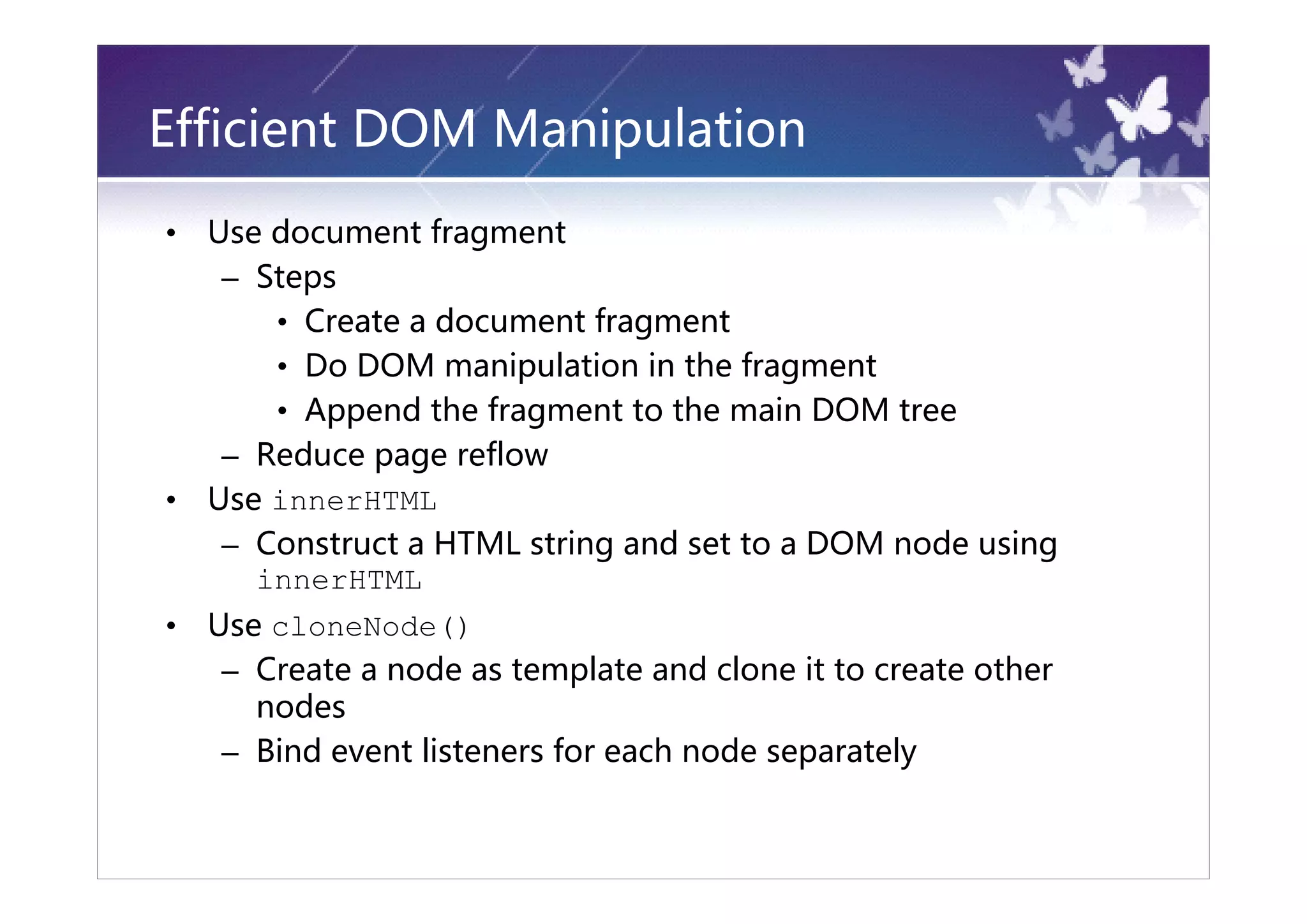 Efficient DOM Manipulation
•   Use document fragment
     – Steps
        • Create a document fragment
        • Do DOM manipulation in the fragment
        • Append the fragment to the main DOM tree
     – Reduce page reflow
•   Use innerHTML
     – Construct a HTML string and set to a DOM node using
       innerHTML
•   Use cloneNode()
     – Create a node as template and clone it to create other
       nodes
     – Bind event listeners for each node separately
 